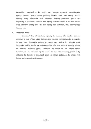 ~ 42 ~
competitive. Improved service quality may increase economic competitiveness.
Quality customer service entails providing efficient, quick and friendly service,
building strong relationships with customers, handling complaints quickly and
responding to customers' issues on time. Quality customer service is the best way to
keep customers coming back and also creating new customers, thus, ensuring long-
term success.
iv. Perceived Risk:
Consumer's level of uncertainty regarding the outcome of a purchase decision,
especially in case of high priced item such as a car, or a complex item like a computer
is quite high. Consumers attempt to reduce their anxiety by collecting more
information and by seeking the recommendations of a peer group or an entity (person
or consumer advocacy group) considered an expert on the subject matter.
Manufacturers and marketers try to reduce this risk with reassuring guarantees, by
obtaining the backing or recognized groups or opinion leaders, or by hiring a well
known and respected spokesperson.
 