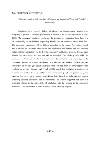 ~ 43 ~
3.4 – CUSTOMER SATISFACTION
“Do what you do so well that they will want to see it again and bring their friends.” –
Walt Disney
Satisfaction is a person’s feelings of pleasure or disappointment resulting from
comparing a product’s perceived performance in relation to his or her expectations (Kotler,
1999). The customers’ satisfaction can be met by knowing the expectations from them. It is
the responsibility of the business to precisely identify what the customers expect from them.
The customers’ expectations will be different depending on the region. The business should
aim to exceed the customers’ expectations and delight them with surprise and thus, providing
higher customer satisfaction. The level of the customers’ satisfaction, however, depends upon
whether the expectations are met, not met or exceeded. The efficiency with which the
customers’ problems are resolved also determines the satisfaction level depending on the
customers’ negative or positive experiences. It is vital that the business conducts customer
satisfaction surveys and get regular feedbacks which will help them to further improve their
products or services. Johnson and Fornell (1991) stated that psychological treatments of
satisfaction have taken the comparability of satisfaction across people and product categories
more or less as a given. Instead, psychologists have focused on delineating the process
underlying customer satisfaction and its antecedents. The authors suggested that there is a
systematic change in the antecedents of satisfaction with the increase in the customer’s
experience. This relationship is better illustrated in the following diagram:
 