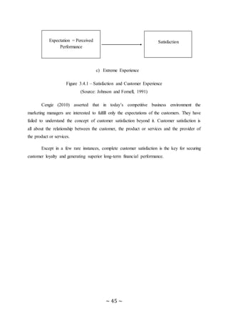 ~ 45 ~
c) Extreme Experience
Figure 3.4.1 – Satisfaction and Customer Experience
(Source: Johnson and Fornell, 1991)
Cengiz (2010) asserted that in today’s competitive business environment the
marketing managers are interested to fulfill only the expectations of the customers. They have
failed to understand the concept of customer satisfaction beyond it. Customer satisfaction is
all about the relationship between the customer, the product or services and the provider of
the product or services.
Except in a few rare instances, complete customer satisfaction is the key for securing
customer loyalty and generating superior long-term financial performance.
Kkkkkkkkkkkkkkkkkkkkkkkkkkk
Expectation = Perceived
Performance
Bbbbbbbbbbbbbbbbbb
Satisfaction
 