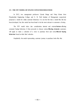 ~ 46 ~
3.5 – THE FFF MODEL OF ONLINE CONSUMER BEHAVIOUR
In 2012, two management professors Ujwala Dange and Vinay Kimar from
Priyadarshini Engineering College and S. B. Patil Institute of Management respectively
proposed a model for online customer behaviour. It is not the first time a model like this has
been developed, but, this model has been found to be the most relevant to customers of today.
The FFF model takes into consideration internal and external factors affecting
consumer buying behaviour. It then proceeds to discuss various filtering elements customers
will apply to make a selection of a store to purchase from and revise filtered buying
behaviour based on their final selection.
Graphically the model representing customer journey to purchase looks like this:
 