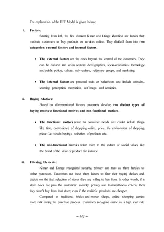 ~ 48 ~
The explanation of the FFF Model is given below:
i. Factors:
Starting from left, the first element Kimar and Dange identified are factors that
motivate customers to buy products or services online. They divided them into two
categories: external factors and internal factors.
 The external factors are the ones beyond the control of the customers. They
can be divided into seven sectors: demographics, socio-economics, technology
and public policy, culture, sub- culture, reference groups, and marketing.
 The Internal factors are personal traits or behaviours and include attitudes,
learning, perception, motivation, self image, and semiotics.
ii. Buying Motives:
Based on aforementioned factors customers develop two distinct types of
buying motives: functional motives and non-functional motives.
 The functional motives relate to consumer needs and could include things
like time, convenience of shopping online, price, the environment of shopping
place (i.e. couch buying), selection of products etc.
 The non-functional motives relate more to the culture or social values like
the brand of the store or product for instance.
iii. Filtering Elements:
Kimar and Dange recognized security, privacy and trust as three hurdles to
online purchases. Customers use these three factors to filter their buying choices and
decide on the final selection of stores they are willing to buy from. In other words, if a
store does not pass the customers’ security, privacy and trustworthiness criteria, then
they won’t buy from that store; even if the available products are cheaper.
Compared to traditional bricks-and-mortar shops, online shopping carries
more risk during the purchase process. Customers recognise online as a high level risk
 