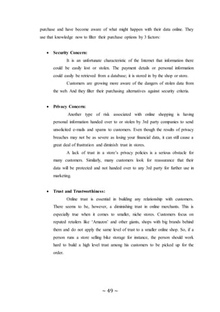 ~ 49 ~
purchase and have become aware of what might happen with their data online. They
use that knowledge now to filter their purchase options by 3 factors:
 Security Concern:
It is an unfortunate characteristic of the Internet that information there
could be easily lost or stolen. The payment details or personal information
could easily be retrieved from a database; it is stored in by the shop or store.
Customers are growing more aware of the dangers of stolen data from
the web. And they filter their purchasing alternatives against security criteria.
 Privacy Concern:
Another type of risk associated with online shopping is having
personal information handed over to or stolen by 3rd party companies to send
unsolicited e-mails and spams to customers. Even though the results of privacy
breaches may not be as severe as losing your financial data, it can still cause a
great deal of frustration and diminish trust in stores.
A lack of trust in a store’s privacy policies is a serious obstacle for
many customers. Similarly, many customers look for reassurance that their
data will be protected and not handed over to any 3rd party for further use in
marketing.
 Trust and Trustworthiness:
Online trust is essential in building any relationship with customers.
There seems to be, however, a diminishing trust in online merchants. This is
especially true when it comes to smaller, niche stores. Customers focus on
reputed retailers like ‘Amazon’ and other giants, shops with big brands behind
them and do not apply the same level of trust to a smaller online shop. So, if a
person runs a store selling bike storage for instance, the person should work
hard to build a high level trust among his customers to be picked up for the
order.
 