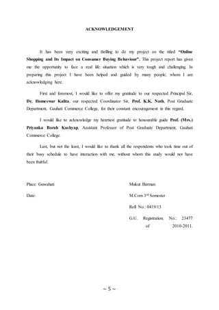 ~ 5 ~
ACKNOWLEDGEMENT
It has been very exciting and thrilling to do my project on the titled “Online
Shopping and Its Impact on Consumer Buying Behaviour”. This project report has given
me the opportunity to face a real life situation which is very tough and challenging. In
preparing this project I have been helped and guided by many people, whom I am
acknowledging here.
First and foremost, I would like to offer my gratitude to our respected Principal Sir,
Dr. Homeswar Kalita, our respected Coordinator Sir, Prof. K.K. Nath, Post Graduate
Department, Gauhati Commerce College, for their constant encouragement in this regard.
I would like to acknowledge my heartiest gratitude to honourable guide Prof. (Mrs.)
Priyanka Borah Kashyap, Assistant Professor of Post Graduate Department, Gauhati
Commerce College.
Last, but not the least, I would like to thank all the respondents who took time out of
their busy schedule to have interaction with me, without whom this study would not have
been fruitful.
Place: Guwahati Mukut Barman
Date: M.Com 3rd Semester
Roll No.: 0419/13
G.U. Registration. No.: 23477
of 2010-2011.
 