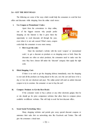 ~ 51 ~
3.6 – GET THE BEST DEALS
The following are some of the ways which would help the consumers to avail the best
offers and discounts while shopping from the online retail stores:
i. Use Coupon or Promotional Codes:
Apart from the convenience to shop online,
one of the biggest reasons why people prefer
shopping on the Internet is that it gives them the
opportunity to avail discounts all through the year,
even when it is not sale season! What’s more, coupon
codes help the consumers to save more money.
 How to get the code:
Enter the merchant’s website with the word ‘coupon’ or ‘promotional
code’, to get a discount on products or on shopping costs or both. Since the
discounts are often on select products, the consumers need to make sure the
ones they have chosen fall under the ‘discount’ category then apply the right
code.
ii. Ditch Shopping Cart:
If there is no rush to get the shopping delivery immediately, once the shopping
is over and all the products are being placed in the cart, save the cart and leave it for a
day or two (do not checkout and pay). The online portal will send an added discount
coupon to try to convince the consumer or user to buy the cart!
iii. Compare Products to Get the Best Deals:
If the consumer wants to buy a phone or any other electronic gadget, then he
or she should go for price comparison websites that allow them to compare prices
available on different websites. This will help to avail the best discount offers.
iv. Scout Social Networking Sites:
Many shopping websites and portals give away special discount coupons or
announce their sales first on networking sites like Facebook and Twitter. This will
give the consumers a head start.
 