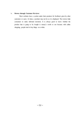 ~ 52 ~
v. Browse through Customer Reviews:
Most websites have a section under their products for feedback given by other
customers or users. At times, a product may not be as it is displayed. The reviews help
consumers to make informed decisions. It is always good to know whether the
product that is going to be bought is money’s worth or not because with online
shopping, people tend to buy things on a whim.
 