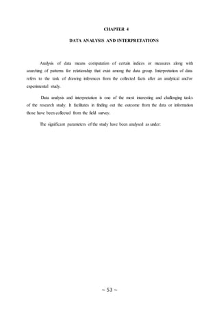 ~ 53 ~
CHAPTER 4
DATA ANALYSIS AND INTERPRETATIONS
Analysis of data means computation of certain indices or measures along with
searching of patterns for relationship that exist among the data group. Interpretation of data
refers to the task of drawing inferences from the collected facts after an analytical and/or
experimental study.
Data analysis and interpretation is one of the most interesting and challenging tasks
of the research study. It facilitates in finding out the outcome from the data or information
those have been collected from the field survey.
The significant parameters of the study have been analysed as under:
 
