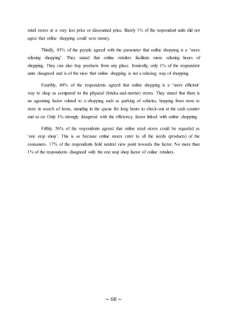~ 68 ~
retail stores at a very less price or discounted price. Barely 1% of the respondent units did not
agree that online shopping could save money.
Thirdly, 45% of the people agreed with the parameter that online shopping is a ‘more
relaxing shopping’. They stated that online retailers facilitate more relaxing hours of
shopping. They can also buy products from any place. Ironically, only 1% of the respondent
units disagreed and is of the view that online shopping is not a relaxing way of shopping.
Fourthly, 49% of the respondents agreed that online shopping is a ‘more efficient’
way to shop as compared to the physical (bricks-and-mortar) stores. They stated that there is
no agonizing factor related to e-shopping such as parking of vehicles, hopping from store to
store in search of items, standing in the queue for long hours to check-out at the cash counter
and so on. Only 1% strongly disagreed with the efficiency factor linked with online shopping.
Fifthly, 56% of the respondents agreed that online retail stores could be regarded as
‘one stop shop’. This is so because online stores cater to all the needs (products) of the
consumers. 17% of the respondents hold neutral view point towards this factor. No more than
1% of the respondents disagreed with the one stop shop factor of online retailers.
 