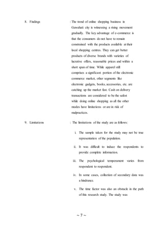 ~ 7 ~
8. Findings : The trend of online shopping business in
Guwahati city is witnessing a rising movement
gradually. The key advantage of e-commerce is
that the consumers do not have to remain
constrained with the products available at their
local shopping centres. They can get better
products of diverse brands with varieties of
lucrative offers, reasonable prices and within a
short span of time. While apparel still
comprises a significant portion of the electronic
commerce market, other segments like
electronic gadgets, books, accessories, etc. are
catching up the market fast. Cash on delivery
transactions are considered to be the safest
while doing online shopping as all the other
modes have limitations or are in risk of
malpractices.
9. Limitations : The limitations of the study are as follows:
i. The sample taken for the study may not be true
representation of the population.
ii. It was difficult to induce the respondents to
provide complete information.
iii. The psychological temperament varies from
respondent to respondent.
iv. In some cases, collection of secondary data was
a hindrance.
v. The time factor was also an obstacle in the path
of this research study. The study was
 