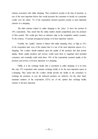 ~ 71 ~
criterion associated with online shopping. They considered security at the time of payment, as
one of the most important factors that would persuade the consumers to decide on a particular
e-tailer over the others. 7% of the respondents deemed payment security as least important
criterion in e-shopping.
The third criterion related to online shopping is the ‘price’. It drew the reaction of
34% respondents. They stated that the online retailers should competitively price the products
of their portals. This would give them an unbeaten edge in the competitive market scenario.
To the contrary, 3% people presupposed pricing to be least important criterion.
Fourthly, the ‘quality’ criterion is linked with online shopping. Here, as high as 33%
of the respondent units were of the opinion that it is one of the most important aspects of e-
shopping. The e-tailers should emphasis upon the quality of the products that their portals
display. Better quality products and services would assist them to magnetize more potential
consumers and eventually could retain them. 10% of the respondents assumed quality of the
products and services to be least important in e-shopping.
Fifthly, it is the exchange facility that is prominent in online shopping. It is an irony
that only 12% respondent units assumed exchange facility to be the most important aspect in
e-shopping. They stated that the e-tailers should provide the facility to the consumers to
exchange the products, in case the delivered products are defective. On the other hand,
maximum numbers of the respondents (32%) are of the opinion that exchange facility
criterion is the least important.
 