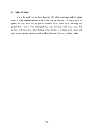 ~ 75 ~
INTERPRETATION:
It is to be noted from the above figure that 69% of the respondents read the policies
related to online shopping mentioned in the portals. And the remaining 31% people are of the
opinion that they never read the policies mentioned in the portals before purchasing any
product from e-tailers. When interrogated they stated that they would always make their
purchases only from those online shopping portals that have a reputation in the society and
quite strongly assumed that these portals would not hoax their business or trading policies.
 