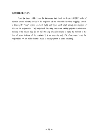 ~ 79 ~
INTERPRETATION:
From the figure 4.11, it can be interpreted that ‘cash on delivery (COD)’ mode of
payment draws majority (88%) of the responses of the consumers in online shopping. Then it
is followed by ‘card’ system i.e., both Debit and Credit card which attracts the attention of
11% of the respondents. They expressed that using card while making payment is convenient
because of the reason they do not have to keep any cash in hand to make the payment at the
time of actual delivery of the products. It is an irony that only 1% of the entire lot of the
respondents opt for ‘bank transfer’ mode to make payment in online shopping.
 