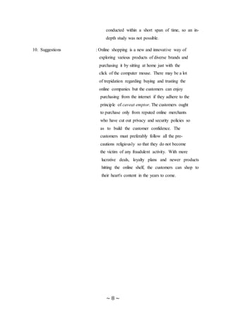 ~ 8 ~
conducted within a short span of time, so an in-
depth study was not possible.
10. Suggestions : Online shopping is a new and innovative way of
exploring various products of diverse brands and
purchasing it by sitting at home just with the
click of the computer mouse. There may be a lot
of trepidation regarding buying and trusting the
online companies but the customers can enjoy
purchasing from the internet if they adhere to the
principle of caveat emptor. The customers ought
to purchase only from reputed online merchants
who have cut out privacy and security policies so
as to build the customer confidence. The customer
customers must preferably follow all the pre-
cautions religiously so that they do not become
the victim of any fraudulent activity. With more
lucrative deals, loyalty plans and newer products
hitting the online shelf, the customers can shop to
their heart's content in the years to come.
 