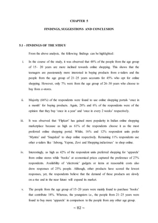 ~ 82 ~
CHAPTER 5
FINDINGS, SUGGESTIONS AND CONCLUSION
5.1 – FINDINGS OF THE STDUY
From the above analysis, the following findings can be highlighted:
i. In the course of the study, it was observed that 48% of the people from the age group
of 15– 20 years are more inclined towards online shopping. This shows that the
teenagers are passionately more interested in buying products from e-tailers and the
people from the age group of 21–25 years accounts for 45% who opt for online
shopping. However, only 7% were from the age group of 26–30 years who choose to
buy from e-stores.
ii. Majority (66%) of the respondents were found to use online shopping portals ‘once in
a month’ for buying products. Again, 28% and 6% of the respondents were of the
opinion that they buy ‘once in a year’ and ‘once in every 2 weeks’ respectively.
iii. It was observed that ‘Flipkart’ has gained more popularity in Indian online shopping
marketplace because as high as 61% of the respondents choose it as the most
preferred online shopping portal. Whilst, 16% and 12% respondent units prefer
‘Myntra’ and ‘Snapdeal’ to shop online respectively. Remaining 11% respondents use
other e-tailers like ‘Jabong, Yepme, Zovi and Shopping.indiatimes’ to shop online.
iv. Interestingly, as high as 42% of the respondent units preferred shopping for ‘apparels’
from online stores while ‘books’ at economical prices captured the preference of 27%
respondents. Availability of ‘electronic’ gadgets or items at reasonable costs also
drew responses of 25% people. Although, other products have scored the lowest
responses, yet, the respondents believe that the demand of these products are slowly
on a rise and in the near future will expand its market.
v. The people from the age group of 15–20 years were mainly found to purchase ‘books’
that contribute 18%. Whereas, the youngsters i.e., the people from 21–25 years were
found to buy more ‘apparels’ in comparison to the people from any other age group.
 
