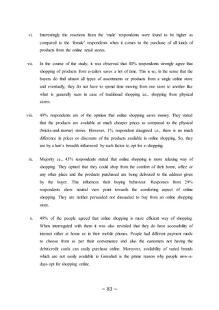 ~ 83 ~
vi. Interestingly the reactions from the ‘male’ respondents were found to be higher as
compared to the ‘female’ respondents when it comes to the purchase of all kinds of
products from the online retail stores.
vii. In the course of the study, it was observed that 40% respondents strongly agree that
shopping of products from e-tailers saves a lot of time. This is so, in the sense that the
buyers do find almost all types of assortments or products from a single online store
and eventually, they do not have to spend time moving from one store to another like
what is generally seen in case of traditional shopping i.e., shopping from physical
stores.
viii. 49% respondents are of the opinion that online shopping saves money. They stated
that the products are available at much cheaper prices as compared to the physical
(bricks-and-mortar) stores. However, 1% respondent disagreed i.e., there is no much
difference in prices or discounts of the products available in online shopping. So, they
are by a hair’s breadth influenced by such factor to opt for e-shopping.
ix. Majority i.e., 45% respondents stated that online shopping is more relaxing way of
shopping. They opined that they could shop from the comfort of their home, office or
any other place and the products purchased are being delivered to the address given
by the buyer. This influences their buying behaviour. Responses from 29%
respondents show neutral view point towards the comforting aspect of online
shopping. They are neither persuaded nor dissuaded to buy from an online shopping
store.
x. 49% of the people agreed that online shopping is more efficient way of shopping.
When interrogated with them it was also revealed that they do have accessibility of
internet either at home or in their mobile phones. People had different payment mode
to choose from as per their convenience and also the customers not having the
debit/credit cards can easily purchase online. Moreover, availability of varied brands
which are not easily available in Guwahati is the prime reason why people now-a-
days opt for shopping online.
 