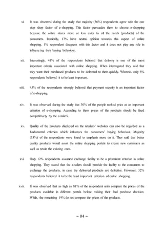 ~ 84 ~
xi. It was observed during the study that majority (56%) respondents agree with the one
stop shop factor of e-shopping. This factor persuades them to choose e-shopping
because the online stores more or less cater to all the needs (products) of the
consumers. Ironically, 17% have neutral opinion towards this aspect of online
shopping. 1% respondent disagrees with this factor and it does not play any role in
influencing their buying behaviour.
xii. Interestingly, 41% of the respondents believed that delivery is one of the most
important criteria associated with online shopping. When interrogated they said that
they want their purchased products to be delivered to them quickly. Whereas, only 6%
respondents believed it to be least important.
xiii. 43% of the respondents strongly believed that payment security is an important factor
of e-shopping.
xiv. It was observed during the study that 30% of the people ranked price as an important
criterion of e-shopping. According to them prices of the products should be fixed
competitively by the e-tailers.
xv. Quality of the products displayed on the retailers’ websites can also be regarded as a
fundamental criterion which influences the consumers’ buying behaviour. Majority
(33%) of the respondents were found to emphasis more on it. They said that better
quality products would assist the online shopping portals to create new customers as
well as retain the existing ones.
xvi. Only 12% respondents assumed exchange facility to be a prominent criterion in online
shopping. They stated that the e-tailers should provide the facility to the consumers to
exchange the products, in case the delivered products are defective. However, 32%
respondents believed it to be the least important criterion of online shopping.
xvii. It was observed that as high as 81% of the respondent units compare the prices of the
products available in different portals before making their final purchase decision.
While, the remaining 19% do not compare the prices of the products.
 