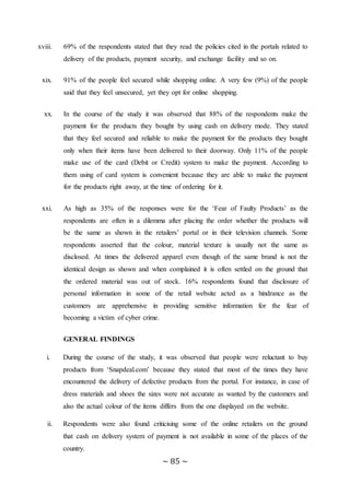 ~ 85 ~
xviii. 69% of the respondents stated that they read the policies cited in the portals related to
delivery of the products, payment security, and exchange facility and so on.
xix. 91% of the people feel secured while shopping online. A very few (9%) of the people
said that they feel unsecured, yet they opt for online shopping.
xx. In the course of the study it was observed that 88% of the respondents make the
payment for the products they bought by using cash on delivery mode. They stated
that they feel secured and reliable to make the payment for the products they bought
only when their items have been delivered to their doorway. Only 11% of the people
make use of the card (Debit or Credit) system to make the payment. According to
them using of card system is convenient because they are able to make the payment
for the products right away, at the time of ordering for it.
xxi. As high as 35% of the responses were for the ‘Fear of Faulty Products’ as the
respondents are often in a dilemma after placing the order whether the products will
be the same as shown in the retailers’ portal or in their television channels. Some
respondents asserted that the colour, material texture is usually not the same as
disclosed. At times the delivered apparel even though of the same brand is not the
identical design as shown and when complained it is often settled on the ground that
the ordered material was out of stock. 16% respondents found that disclosure of
personal information in some of the retail website acted as a hindrance as the
customers are apprehensive in providing sensitive information for the fear of
becoming a victim of cyber crime.
GENERAL FINDINGS
i. During the course of the study, it was observed that people were reluctant to buy
products from ‘Snapdeal.com’ because they stated that most of the times they have
encountered the delivery of defective products from the portal. For instance, in case of
dress materials and shoes the sizes were not accurate as wanted by the customers and
also the actual colour of the items differs from the one displayed on the website.
ii. Respondents were also found criticising some of the online retailers on the ground
that cash on delivery system of payment is not available in some of the places of the
country.
 
