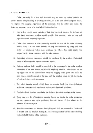 ~ 87 ~
5.2 – SUGGESTIONS
Online purchasing is a new and innovative way of exploring various products of
diverse brands and purchasing it by sitting at home, just at the click of the computer mouse.
To improve the shopping experiences of the consumers from the online retail stores the
following steps may prove to be very helpful in this direction:
i. Now-a-days people spend majority of their time on mobile devices. So, to keep up
with those customers; retailers should provide their customers with an easy and
enjoyable mobile shopping experience.
ii. Online chat assistance is quite commonly available in most of the online shopping
portals today. Yet, the online retailers can help the consumers by taking one step
further by introducing ‘online sales assistance via video’. This might initiate ‘live
bargain’ facility to the customers with the sales assistant.
iii. Customized shopping experiences should be introduced by the e-tailers. Customized
products help companies improve customer loyalty.
iv. Cash on delivery facility should be provided to the consumers by the online retailers
irrespective of the total amount of products bought by them i.e., there should not be
any upper limit on the condition that when the shopping cart’s grand total would be
more than a specific amount in that case only the retailers would provide the facility
of cash on delivery to the consumers.
v. The online shopping portals should focus on providing hassle free return techniques
so that the consumers feel comfortable and secured about their purchases.
vi. Emphasis should be given on reducing the delivery time of the products to the buyers.
vii. There may be a lot of trepidation regarding buying and trusting the online companies
but the customers can enjoy purchasing from the Internet if they adhere to the
principle of caveat emptor.
viii. Sometimes customers feel insecure about giving their PIN or password of Debit card
or Credit card and Internet Banking ID. It is the responsibility of the online shopping
portals to build the trust of the customers.
 