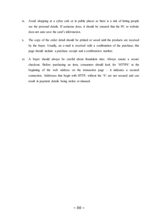 ~ 88 ~
ix. Avoid shopping at a cyber cafe or in public places as there is a risk of letting people
see the personal details. If someone does, it should be ensured that the PC or website
does not auto save the card’s information.
x. The copy of the order detail should be printed or saved until the products are received
by the buyer. Usually, an e-mail is received with a confirmation of the purchase; this
page should include a purchase receipt and a confirmation number.
xi. A buyer should always be careful about fraudulent sites. Always ensure a secure
checkout. Before purchasing an item, consumers should look for ‘HTTPS’ at the
beginning of the web address on the transaction page – it indicates a secured
connection. Addresses that begin with HTTP, without the ‘S’ are not secured and can
result in payment details being stolen or misused.
 