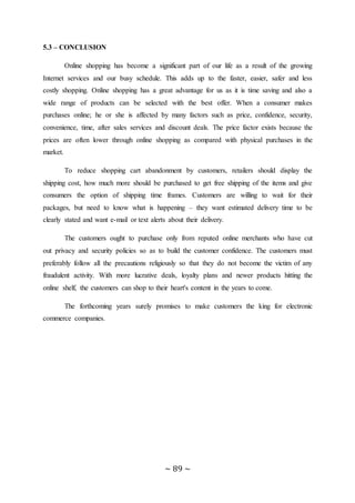 ~ 89 ~
5.3 – CONCLUSION
Online shopping has become a significant part of our life as a result of the growing
Internet services and our busy schedule. This adds up to the faster, easier, safer and less
costly shopping. Online shopping has a great advantage for us as it is time saving and also a
wide range of products can be selected with the best offer. When a consumer makes
purchases online; he or she is affected by many factors such as price, confidence, security,
convenience, time, after sales services and discount deals. The price factor exists because the
prices are often lower through online shopping as compared with physical purchases in the
market.
To reduce shopping cart abandonment by customers, retailers should display the
shipping cost, how much more should be purchased to get free shipping of the items and give
consumers the option of shipping time frames. Customers are willing to wait for their
packages, but need to know what is happening – they want estimated delivery time to be
clearly stated and want e-mail or text alerts about their delivery.
The customers ought to purchase only from reputed online merchants who have cut
out privacy and security policies so as to build the customer confidence. The customers must
preferably follow all the precautions religiously so that they do not become the victim of any
fraudulent activity. With more lucrative deals, loyalty plans and newer products hitting the
online shelf, the customers can shop to their heart's content in the years to come.
The forthcoming years surely promises to make customers the king for electronic
commerce companies.
 