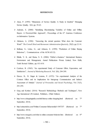 ~ 90 ~
REFERENCES
 Akan, P. (1995): “Dimensions of Service Quality: A Study in Istanbul.” Managing
Service Quality. 5(6): pp. 39-43.
 Andrade, E. (2000): “Identifying Discriminating Variables of Online and Offline
Buyers: A Perceived-Risk Approach”,. Proceedings of the 6th Americas Conference
on Information Systems.
 Atkinson, A. (1988): “Answering the eternal question: What does the Customer
Want?” The Cornell Hotel and Restaurant Administration Quarterly, 29(2): pp.12-14.
 Bellman, S., Lohse, G., and Johnson, E. (1999): “Predictiors of Online Buying
Behaviour”,. Communications of the ACM (42:12).
 Bhalla, V. K. and Ramu, S. S. (2006): “Global e-business,” International Business
Environment and Management, Anmol Publications Private Limited, New Delhi,
Tenth Revised Edition, pp. 611-614.
 Cardozo, R. (1965): “An experimental Study of Customer Effort, Expectation, and
Satisfaction”, Journal of Marketing Research, Vol. 2(8), 244-249.
 Dawes, R., D. Singer & Lemons, P. (1972): “An experimental Analysis of the
Contrast Effect and its Implications for Intergroup Communication and Indirect
Assessment of Attitude.” Journal of Personality and Social Psychology, Vol. 21(3),
281-295.
 Garg and Kothari. (2014): “Research Methodology: Methods and Techniques”, New
Age International (P) Limited, Publishers, (Third Edition).
 http://www.eshoppingindia.com/info/history-online-shopping.html (Retrieved on 7th
September, 2014).
 http://ezinearticles.com/?Online-Consumer-Behavior&id=1947357 (Retrieved on 7th
September, 2014).
 http://www.wisegeek.com/what-is-online-consumer-behavior.htm (Retrieved on 8th
September, 2014).
 