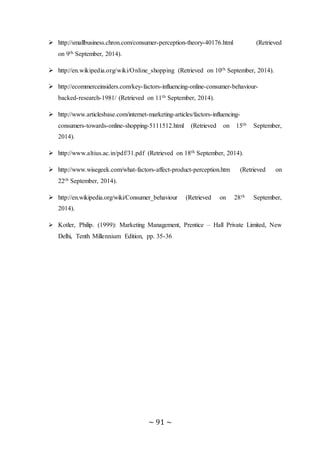 ~ 91 ~
 http://smallbusiness.chron.com/consumer-perception-theory-40176.html (Retrieved
on 9th September, 2014).
 http://en.wikipedia.org/wiki/Online_shopping (Retrieved on 10th September, 2014).
 http://ecommerceinsiders.com/key-factors-influencing-online-consumer-behaviour-
backed-research-1981/ (Retrieved on 11th September, 2014).
 http://www.articlesbase.com/internet-marketing-articles/factors-influencing-
consumers-towards-online-shopping-5111512.html (Retrieved on 15th September,
2014).
 http://www.altius.ac.in/pdf/31.pdf (Retrieved on 18th September, 2014).
 http://www.wisegeek.com/what-factors-affect-product-perception.htm (Retrieved on
22th September, 2014).
 http://en.wikipedia.org/wiki/Consumer_behaviour (Retrieved on 28th September,
2014).
 Kotler, Philip. (1999): Marketing Management, Prentice – Hall Private Limited, New
Delhi, Tenth Millennium Edition, pp. 35-36
 