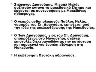  Στέφανος Δραγούμης, Μιχαήλ Μελάς 
συζητούν έντονα το μακεδονικό ζήτημα και 
έρχονται σε συνεννοήσεις με Μακεδόνες 
πρόσφυγες. 
 Ο νεαρός ανθυπολοχαγός Παύλος Μελάς, 
γαμπρός του Στ. Δραγούμη, εμπνέεται από 
την ιδέα της απελευθέρωσης της Μακεδονίας. 
 Ο Ίων Δραγούμης, γιος του Στ. Δραγούμη, 
υποπρόξενος στο Μοναστήρι, στέλνει 
επιστολές διεκτραγωδώντας την κατάσταση 
και παρακινεί για ένοπλη εξέγερση στη 
Μακεδονία. 
 Η κυβέρνηση Θεοτόκη αδρανούσε. 
 