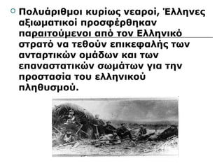  Πολυάριθμοι κυρίως νεαροί, Έλληνες 
αξιωματικοί προσφέρθηκαν 
παραιτούμενοι από τον Ελληνικό 
στρατό να τεθούν επικεφαλής των 
ανταρτικών ομάδων και των 
επαναστατικών σωμάτων για την 
προστασία του ελληνικού 
πληθυσμού. 
 