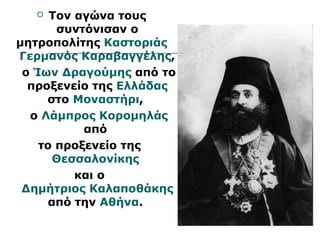  Τον αγώνα τους 
συντόνισαν ο 
μητροπολίτης Καστοριάς 
Γερμανός Καραβαγγέλης, 
ο Ίων Δραγούμης από το 
προξενείο της Ελλάδας 
στο Μοναστήρι, 
ο Λάμπρος Κορομηλάς 
από 
το προξενείο της 
Θεσσαλονίκης 
και ο 
Δημήτριος Καλαποθάκης 
από την Αθήνα. 
 