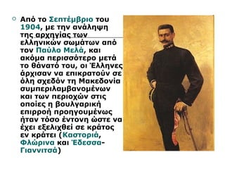  Από το Σεπτέμβριο του 
1904, με την ανάληψη 
της αρχηγίας των 
ελληνικών σωμάτων από 
τον Παύλο Μελά, και 
ακόμα περισσότερο μετά 
το θάνατό του, οι Έλληνες 
άρχισαν να επικρατούν σε 
όλη σχεδόν τη Μακεδονία 
συμπεριλαμβανομένων 
και των περιοχών στις 
οποίες η βουλγαρική 
επιρροή προηγουμένως 
ήταν τόσο έντονη ώστε να 
έχει εξελιχθεί σε κράτος 
εν κράτει (Καστοριά, 
Φλώρινα και Έδεσσα- 
Γιαννιτσά) 
 