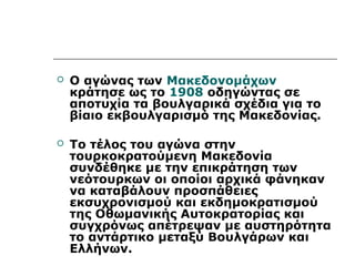  Ο αγώνας των Μακεδονομάχων 
κράτησε ως το 1908 οδηγώντας σε 
αποτυχία τα βουλγαρικά σχέδια για το 
βίαιο εκβουλγαρισμό της Μακεδονίας. 
 Το τέλος του αγώνα στην 
τουρκοκρατούμενη Μακεδονία 
συνδέθηκε με την επικράτηση των 
νεότουρκων οι οποίοι αρχικά φάνηκαν 
να καταβάλουν προσπάθειες 
εκσυχρονισμού και εκδημοκρατισμού 
της Οθωμανικής Αυτοκρατορίας και 
συγχρόνως απέτρεψαν με αυστηρότητα 
το αντάρτικο μεταξύ Βουλγάρων και 
Ελλήνων. 
 