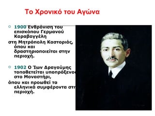 Το Χρονικό του Αγώνα 
 1900 Ενθρόνιση του 
επισκόπου Γερμανού 
Καραβαγγέλη 
στη Μητρόπολη Καστοριάς, 
όπου και 
δραστηριοποιείται στην 
περιοχή. 
 1902 Ο Ίων Δραγούμης 
τοποθετείται υποπρόξενος 
στο Μοναστήρι, 
όπου και προωθεί τα 
ελληνικά συμφέροντα στη 
περιοχή. 
 