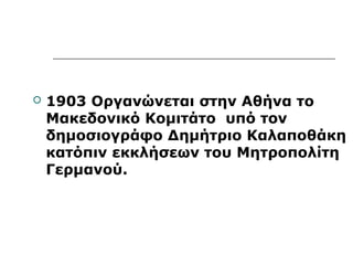  1903 Οργανώνεται στην Αθήνα το 
Μακεδονικό Κομιτάτο υπό τον 
δημοσιογράφο Δημήτριο Καλαποθάκη 
κατόπιν εκκλήσεων του Μητροπολίτη 
Γερμανού. 
 