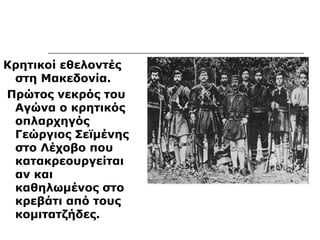 Κρητικοί εθελοντές 
στη Μακεδονία. 
Πρώτος νεκρός του 
Αγώνα ο κρητικός 
οπλαρχηγός 
Γεώργιος Σεϊμένης 
στο Λέχοβο που 
κατακρεουργείται 
αν και 
καθηλωμένος στο 
κρεβάτι από τους 
κομιτατζήδες. 
 