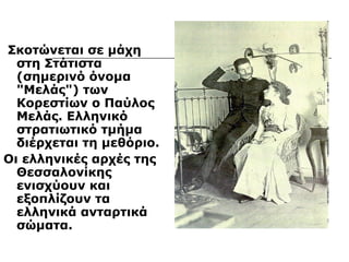 Σκοτώνεται σε μάχη 
στη Στάτιστα 
(σημερινό όνομα 
"Μελάς") των 
Κορεστίων ο Παύλος 
Μελάς. Ελληνικό 
στρατιωτικό τμήμα 
διέρχεται τη μεθόριο. 
Οι ελληνικές αρχές της 
Θεσσαλονίκης 
ενισχύουν και 
εξοπλίζουν τα 
ελληνικά ανταρτικά 
σώματα. 
 