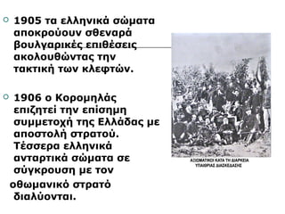  1905 τα ελληνικά σώματα 
αποκρούουν σθεναρά 
βουλγαρικές επιθέσεις 
ακολουθώντας την 
τακτική των κλεφτών. 
 1906 ο Κορομηλάς 
επιζητεί την επίσημη 
συμμετοχή της Ελλάδας με 
αποστολή στρατού. 
Τέσσερα ελληνικά 
ανταρτικά σώματα σε 
σύγκρουση με τον 
οθωμανικό στρατό 
διαλύονται. 
 