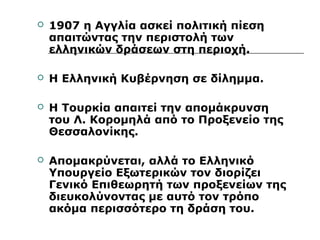  1907 η Αγγλία ασκεί πολιτική πίεση 
απαιτώντας την περιστολή των 
ελληνικών δράσεων στη περιοχή. 
 Η Ελληνική Κυβέρνηση σε δίλημμα. 
 Η Τουρκία απαιτεί την απομάκρυνση 
του Λ. Κορομηλά από το Προξενείο της 
Θεσσαλονίκης. 
 Απομακρύνεται, αλλά το Ελληνικό 
Υπουργείο Εξωτερικών τον διορίζει 
Γενικό Επιθεωρητή των προξενείων της 
διευκολύνοντας με αυτό τον τρόπο 
ακόμα περισσότερο τη δράση του. 
 