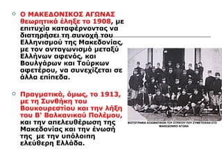  Ο ΜΑΚΕΔΟΝΙΚΟΣ ΑΓΩΝΑΣ 
θεωρητικά έληξε το 1908, με 
επιτυχία καταφέρνοντας να 
διατηρήσει τη συνοχή του 
Ελληνισμού της Μακεδονίας, 
με τον ανταγωνισμό μεταξύ 
Ελλήνων αφενός, και 
Βουλγάρων και Τούρκων 
αφετέρου, να συνεχίζεται σε 
άλλα επίπεδα. 
 Πραγματικά, όμως, το 1913, 
με τη Συνθήκη του 
Βουκουρεστίου και την λήξη 
του Β' Βαλκανικού Πολέμου, 
και την απελευθέρωση της 
Μακεδονίας και την ένωσή 
της με την υπόλοιπη 
ελεύθερη Ελλάδα. 
 