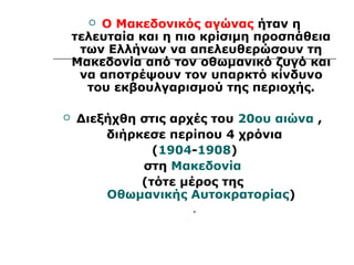  Ο Μακεδονικός αγώνας ήταν η 
τελευταία και η πιο κρίσιμη προσπάθεια 
των Ελλήνων να απελευθερώσουν τη 
Μακεδονία από τον οθωμανικό ζυγό και 
να αποτρέψουν τον υπαρκτό κίνδυνο 
του εκβουλγαρισμού της περιοχής. 
 Διεξήχθη στις αρχές του 20ου αιώνα , 
διήρκεσε περίπου 4 χρόνια 
(1904-1908) 
στη Μακεδονία 
(τότε μέρος της 
Οθωμανικής Αυτοκρατορίας) 
. 
 