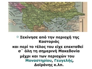  Ξεκίνησε από την περιοχή της 
Καστοριάς 
και περί το τέλος του είχε επεκταθεί 
σ΄ όλη τη σημερινή Μακεδονία 
μέχρι και των περιοχών του 
Μοναστηρίου, Γευγελής, 
Δοϊράνης κ.λπ. 
 