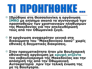  Ιδρύθηκε στη Θεσσαλονίκη η οργάνωση 
ΙΜRΟ με επίσημο σκοπό το συντονισμό των 
προσπαθειών των χριστιανικών πληθυσμών 
της Μακεδονίας για την απελευθέρωσή 
τους από τον Οθωμανικό ζυγό. 
 Η οργάνωση αναφερόταν γενικά στα 
δικαιώματα του "Μακεδονικού λαού" χωρίς 
εθνικές ή δογματικές διακρίσεις. 
 Στην πραγματικότητα ήταν μία Βουλγαρική 
εθνικιστική οργάνωση με κρυφή ατζέντα 
τον εκβουλγαρισμό της Μακεδονίας και την 
απόσχισή της από την Οθωμανική 
Αυτοκρατορία πριν την τελική ένωση της 
με τη Βουλγαρία. 
 