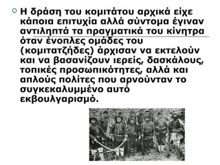  Η δράση του κομιτάτου αρχικά είχε 
κάποια επιτυχία αλλά σύντομα έγιναν 
αντιληπτά τα πραγματικά του κίνητρα 
όταν ένοπλες ομάδες του 
(κομιτατζήδες) άρχισαν να εκτελούν 
και να βασανίζουν ιερείς, δασκάλους, 
τοπικές προσωπικότητες, αλλά και 
απλούς πολίτες που αρνούνταν το 
συγκεκαλυμμένο αυτό 
εκβουλγαρισμό. 
 