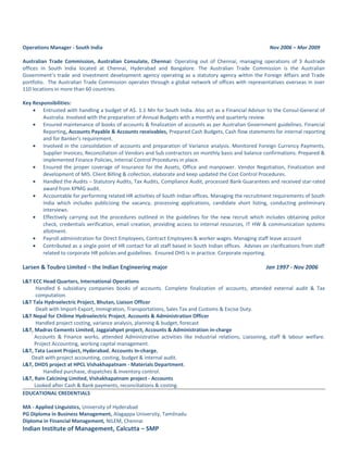 Operations Manager - South India Nov 2006 – Mar 2009
Australian Trade Commission, Australian Consulate, Chennai: Operating out of Chennai, managing operations of 3 Austrade
offices in South India located at Chennai, Hyderabad and Bangalore. The Australian Trade Commission is the Australian
Government’s trade and investment development agency operating as a statutory agency within the Foreign Affairs and Trade
portfolio. The Australian Trade Commission operates through a global network of offices with representatives overseas in over
110 locations in more than 60 countries.
Key Responsibilities:
• Entrusted with handling a budget of A$. 1.1 Mn for South India. Also act as a Financial Advisor to the Consul-General of
Australia. Involved with the preparation of Annual Budgets with a monthly and quarterly review.
• Ensured maintenance of books of accounts & finalization of accounts as per Australian Government guidelines. Financial
Reporting, Accounts Payable & Accounts receivables, Prepared Cash Budgets, Cash flow statements for internal reporting
and for Banker’s requirement.
• Involved in the consolidation of accounts and preparation of Variance analysis. Monitored Foreign Currency Payments,
Supplier Invoices, Reconciliation of Vendors and Sub contractors on monthly basis and balance confirmations. Prepared &
implemented Finance Policies, Internal Control Procedures in place.
• Ensured the proper coverage of Insurance for the Assets, Office and manpower. Vendor Negotiation, Finalization and
development of MIS. Client Billing & collection, elaborate and keep updated the Cost Control Procedures.
• Handled the Audits – Statutory Audits, Tax Audits, Compliance Audit, processed Bank Guarantees and received star-rated
award from KPMG audit.
• Accountable for performing related HR activities of South Indian offices. Managing the recruitment requirements of South
India which includes publicizing the vacancy, processing applications, candidate short listing, conducting preliminary
interviews.
• Effectively carrying out the procedures outlined in the guidelines for the new recruit which includes obtaining police
check, credentials verification, email creation, providing access to internal resources, IT HW & communication systems
allotment.
• Payroll administration for Direct Employees, Contract Employees & worker wages. Managing staff leave account
• Contributed as a single point of HR contact for all staff based in South Indian offices. Advises on clarifications from staff
related to corporate HR policies and guidelines. Ensured OHS is in practice. Corporate reporting.
Larsen & Toubro Limited – the Indian Engineering major Jan 1997 - Nov 2006
L&T ECC Head Quarters, International Operations
Handled 6 subsidiary companies books of accounts. Complete finalization of accounts, attended external audit & Tax
computation.
L&T Tala Hydroelectric Project, Bhutan, Liaison Officer
Dealt with Import-Export, Immigration, Transportations, Sales Tax and Customs & Excise Duty.
L&T Nepal for Chilime Hydroelectric Project, Accounts & Administration Officer
Handled project costing, variance analysis, planning & budget, forecast
L&T, Madras Cements Limited, Jaggaiahpet project, Accounts & Administration in-charge
Accounts & Finance works, attended Administrative activities like Industrial relations, Liaisoning, staff & labour welfare.
Project Accounting, working capital management.
L&T, Tata Lucent Project, Hyderabad, Accounts In-charge,
Dealt with project accounting, costing, budget & internal audit.
L&T, DHDS project at HPCL Vishakhapatnam - Materials Department.
Handled purchase, dispatches & inventory control.
L&T, Rain Calcining Limited, Vishakhapatnam project - Accounts
Looked after Cash & Bank payments, reconciliations & costing.
EDUCATIONAL CREDENTIALS
MA - Applied Linguistics, University of Hyderabad
PG Diploma in Business Management, Alagappa University, Tamilnadu
Diploma in Financial Management, NILEM, Chennai
Indian Institute of Management, Calcutta – SMP
 
