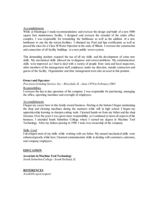Accomplishments
While at Manitoqua I made recommendations and oversaw the design and build of a new 5000
square foot maintenance facility. I designed and oversaw the remodel of the entire office
complex. I was responsible for remodeling the bathhouse as well as the addition of a new
bathhouse to one the the retreat facilities. I obtained my Pool and Spa certification as well as
passed the class for a Class Ill Water Operator in the state of Illinois. I oversaw the construction
and connection of all facility buildings to a new public sewer system.
This demanding position required the use of all my skills and the development of some new
skills. My mechanical skills allowed me to diagnose and correct problems. My communication
skills were improved as I had to deal with a variety of people from state and local inspectors,
other members of the management staff, employees under my direction, outside contractors and
guests of the facility. Organization and time management were also an asset in this position.
Owner and Operator
Precision Grinding Service,Inc. - Riverdale,IL - June 1976 to February 2003
Responsibilities
I oversaw the day to day operation of the company. I was responsible for purchasing, managing
the office, operating machines and oversight of employees.
Accomplishments
I began my career here in this family owned business. Starting at the bottom I began maintaining
the shop and cleaning machines during the summers while still in high school. I began my
apprenticeship learning to sharpen cutting tools. I learned hands on from my father and the shop
foreman. Over the years I was given more responsibility as I continued to learn all aspects of the
business. I attended South Suburban College where I earned my degree in Machine Tool
Technology. After my fathers passing in 1990 1 took over ownership of the company.
Skills Used
I developed most of my skills while working with my father. My natural mechanical skills were
enhancedgreatly while here.I learned communication skills in dealing with customers,salesmen,
and company employees.
EDUCATION
Associate in Machine Tool Technology
South Suburban College - South Holland, IL
REFERENCES
Available upon request
 