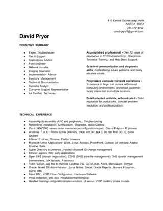 David Pryor
EXECUTIVE SUMMARY
 Expert Troubleshooter
 Tier II Support
 Applications Advisor
 Field Engineer
 Network Installer
 Imaging Specialist
 Implementation Advisor
 Inventory Management
 Technical Documentation
 Systems Analyst
 Customer Support Representative
 A+ Certified Technician
416 Central Expressway North
Allen TX 75013
214-477-4752
davidkpryor7@gmail.com
Accomplished professional - Over 12 years of
experience in PC Troubleshooting, Operations,
Technical Training, and Help Desk Support.
Excellent communication and diagnostic
skills - Consistently solves problems and rarely
escalate issues.
Progressive computer/network operations -
Experience in large call centers with mixed
computing environments and broad customer-
facing interaction in multiple locations.
Detail oriented, reliable, self-motivated - Solid
reputation for productivity, complex problem
resolution, and professionalism.
TECHNICAL EXPERIENCE
● Assembly/disassembly of PC and peripherals, Troubleshooting
● Networking, Installation, Configuration, Upgrades, Basic Cabling
● Cisco 2400/2900 series router maintenance/configuration/repair, Cisco/ Polycom IP phones
● Windows 7, 8, 8.1, Vista, Active Directory, 2000 Pro, XP, Nt4.0, 95, 98, Mac OS 10, Snow
Leopard
● Internet Explorer, Chrome, Firefox browsers
● Microsoft Office Applications: Word, Excel, Access, PowerPoint, Outlook (all versions),Adobe
Creative Suite
● Active Directory experience , Hosted Microsoft Exchange management
● Intranet applets, third party applications
● Open SRS (domain registration), CDNS (DNS zone file management) DNS records management
(nameservers, MX records, A records)
● Team Viewer, Log Me In, Remote Desktop SW, GoToAssist, Altiris, DameWare, Bomgar
● Oracle, Novell DB Administration ,Lotus Notes, Siebel, Oracle Reports, Numara Footprints,
CORE IMS
● Basic DSL, VOIP, Fiber Configuration, Hardware/Software
● Virus protection, anti-virus installation/maintenance
● Handset training/configuration/implementation of various VOIP desktop phone models
 