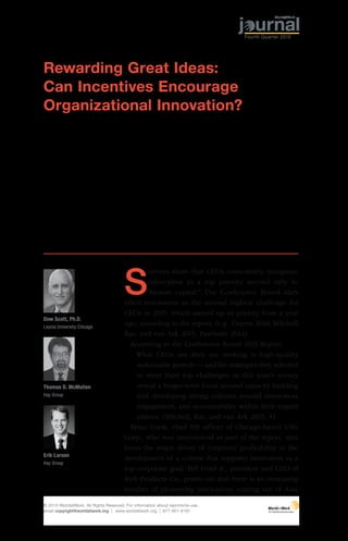 30 WorldatWork Journal
S
urveys show that CEOs consistently recognize
innovation as a top priority second only to
“human capital.” The Conference Board iden-
tified innovation as the second highest challenge for
CEOs in 2015, which moved up as priority from a year
ago, according to the report. (e.g., Craren 2010; Mitchell,
Ray, and van Ark 2015; Pawlenty 2014).
According to the Conference Board 2015 Report:
What CEOs say they are seeking is high-quality
sustainable growth — and the strategies they selected
to meet their top challenges in this year’s survey
reveal a longer-term focus around capacity building
and developing strong cultures around innovation,
engagement, and accountability within their organi-
zations. (Mitchell, Ray, and van Ark 2015, 4).
Brian Cook, chief HR officer of Chicago-based USG
Corp., who was interviewed as part of the report, attri-
butes the major driver of corporate profitability to the
development of a culture that supports innovation as a
top corporate goal. Bill Gisel Jr., president and CEO of
Rich Products Co., points out that there is an increasing
number of pioneering innovations coming out of Asia,
Rewarding Great Ideas:
Can Incentives Encourage
Organizational Innovation?
Erik Larson
Hay Group
Dow Scott, Ph.D.
Loyola University Chicago
Thomas D. McMullen
Hay Group
© 2015 WorldatWork. All Rights Reserved. For information about reprints/re-use,
email copyright@worldatwork.org | www.worldatwork.org | 877-951-9191
Fourth Quarter 2015
 