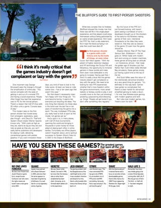 One important way George
Broussard sees the change is through
the simpliﬁcation of online play: “You
cannot compete with the ease of
getting in and out of a console FPS
and having a social experience. People
often forget how bad that experience
was on PC for the normal person.
There’s a reason that Call Of Duty sells
20 million units a game. Console ease
of play.”
This modern take on the ﬁrst-
person shooter has moved away
from emergent, exploratory, open
play though – and Deus Ex, Thief and
System Shock creator Warren Spector
knows why: “With costs as high as
they are, teams as big as they are and
risks as great as they are, you can’t
really blame publishers and developers
for playing it safe, delivering
conventional games with prettier
graphics. If you want innovation these
NO ONE LIVES
FOREVER
No One Lives Forever was
Austin Powers in game
form, except funnier.
Confusion over who owns
the rights means we
haven’t seen a new game
since 2002.
QUAKE
Quake 4 was palmed
off to Raven Software
in 2005, and since then
the series appears to
have been forgotten by
id Software. It’s a sad
fate for a truly legendary
series of games.
HERETIC
We saw Hexen, while
Heretic 2 arrived in 1998,
but since then this fantasy
take on what Doom
established has been
silent. Annoying, as its
(limited) depth added a lot
to the experience.
JEDI KNIGHT
The glaring problem with
the disappearance of the
Jedi Knight series is that
it was excellent. Inventive
and ahead of its time,
there’s unfortunately little
chance that Disney will go
back to it.
STRIFE
John Romero says: “The
most overlooked FPS
has got to be STRIFE.
It’s an excellent mix of
FPS action and RPG
storytelling. Seriously,
find a copy and play it. You
will love the game.”
SWAT
With the downscaling of
Irrational Games and a
focus on narrative-driven,
downloadable games,
there’s little chance of a
SWAT 5 ever appearing.
Rainbow Six: Siege might
fill the gap, mind.
HALF-LIFE 3
Remember how there
was initially going to be
a total of three Episodes
coming after Half-Life 2?
We only got two of them.
The third – or Half-Life
3 – has been relegated
to myth.
HAVE YOU SEEN THESE GAMES?
days, you kind of have to look to the
indie scene. At least we have an indie
scene now – ﬁve or ten years ago that
wasn’t the case.”
But that doesn’t necessarily mean
he’s happy with how things are: “It’s
sure become boring. It seems like
everyone just recycling old ideas. The
only thing that interests me these days
is the trend over the last ﬁve or ten
years of transforming the genre into a
sport. The way multiplayer FPSs play,
you really have to look at sport as the
model, not games per se.”
And a sport it is, in many places,
with Call Of Duty tournaments
spanning the world and bringing in
thousands in prize money for those
adept at slaying each other in online
battles. Fortunately we ofﬂine players
weren’t forgotten about, and a spiritual
successor to System Shock 2 also hit
in 2007 in the shape of BioShock.
While less complex than its forebear,
BioShock showed the money men that
there was still life in the single-player
experience, and that players could enjoy
themselves without being patronised by
an overly simple experience. Did it save
the FPS? No, that’s a silly statement.
But it kept the blood pumping in an
area that could have died off.
T
he ﬁrst-person shooter
is a genre with a rich
history and, by the looks
of things, an even richer
future. Karl Hilton agrees: “With the
advent of higher resolution displays
and VR technology like Oculus Rift and
Morpheus, the opportunity to immerse
gamers in these worlds and make
them even more believable is only
going to increase. Having said that, I
think it’s really critical that the games
industry doesn’t get complacent or
lazy with the genre. We need to be
looking for new FPS experiences
whether that’s more freedom within
the game environments, more varied
realistic or fantasy worlds to play in and
crucially more to do than just shooting/
powering up/powering down/blowing
up ‘things’. People will get bored if you
don’t offer something new regularly.”
But the future of the FPS isn’t
just forward-looking, with recent
years seeing a comeback of sorts –
developers brought up on the shooters
of the early-to-mid Nineties making
games of their own; intentional
throwbacks to the titles they were
raised on, that they see as classics
of the genre. Or even how the genre
should be.
Shadow Warrior, Rise Of The Triad,
Serious Sam, Bulletstorm – the list
goes on. While made with modern
tech and running on modern machines,
these games all bring back an attitude
– an irreverence, almost – that made
the golden age of shooters just that.
Rather than multi-million dollar Michael
Bay simulators, these games simply
put having a good time at the top of
the list.
And Scott Miller sees this return of
the intentionally old-school shooters
as a very good thing for gamers: “It’s
deﬁnitely on the way back. Games
have gotten so complicated that
there’s a clear market for old-school
simpliﬁed gaming to make a return.
I, for one, love Nineties-style gaming
with modern graphics and tech.
But I also love modern games, too.
There’s room for both.”
I think it’s really critical that
the games industry doesn’t get
complacent or lazy with the genre
KarlHilton
The greatest games
that went oﬀ the grid
» [Xbox 360] System Shock’s spiritual successor, BioShock
brought thoughtful action back to the FPS genre.
» [Xbox] If ever there was a game associated entirely
with a console, it’s Halo.
THE BLUFFER’S GUIDE TO FIRST-PERSON SHOOTERS
M
I
G MISS MISS G M
g
G
RETRO GAMER | 63
 