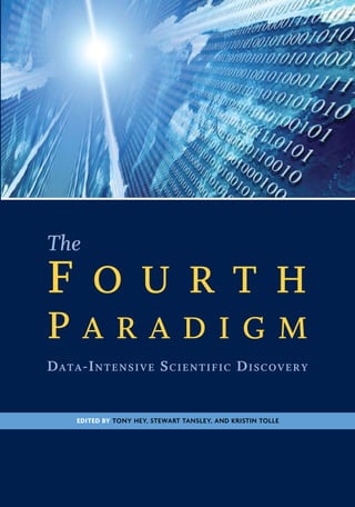 Edited by Tony Hey, Stewart Tansley, and Kristin Tolle
TheFourthParadigm
Hey
Tansley
Tolle
“The impact of Jim Gray’s thinking is continuing to get people to think in a new
way about how data and software are redefining what it means to do science.”
—Bill Gates
“I often tell people working in eScience that they aren’t in this field because
they are visionaries or super-intelligent—it’s because they care about science
and they are alive now. It is about technology changing the world, and science
taking advantage of it, to do more and do better.”
—Rhys Francis, Australian eResearch Infrastructure Council
“One of the greatest challenges for 21st-century science is how we respond to this
new era of data-intensive science. This is recognized as a new paradigm beyond
experimental and theoretical research and computer simulations of natural
phenomena—one that requires new tools, techniques, and ways of working.”
—Douglas Kell, University of Manchester
“The contributing authors in this volume have done an extraordinary job of
helping to refine an understanding of this new paradigm from a variety of
disciplinary perspectives.”
—Gordon Bell, Microsoft Research
ABOUT THE FOURTH PARADIGM
This book presents the first broad look at the rapidly emerging field of data-
intensive science, with the goal of influencing the worldwide scientific and com-
puting research communities and inspiring the next generation of scientists.
Increasingly, scientific breakthroughs will be powered by advanced computing
capabilities that help researchers manipulate and explore massive datasets. The
speed at which any given scientific discipline advances will depend on how well
its researchers collaborate with one another, and with technologists, in areas of
eScience such as databases, workflow management, visualization, and cloud-
computing technologies. This collection of essays expands on the vision of pio-
neering computer scientist Jim Gray for a new, fourth paradigm of discovery based
on data-intensive science and offers insights into how it can be fully realized.
PartNo.098-115630
The
F o u r t h
P a r a d i g m
Data-Intensive Scientific Discovery
 