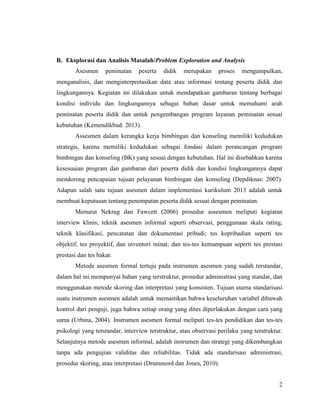 2
B. Eksplorasi dan Analisis Masalah/Problem Exploration and Analysis
Asesmen peminatan peserta didik merupakan proses mengumpulkan,
menganalisis, dan menginterpretasikan data atau informasi tentang peserta didik dan
lingkungannya. Kegiatan ini dilakukan untuk mendapatkan gambaran tentang berbagai
kondisi individu dan lingkungannya sebagai bahan dasar untuk memahami arah
peminatan peserta didik dan untuk pengembangan program layanan peminatan sesuai
kebutuhan (Kemendikbud: 2013).
Assesmen dalam kerangka kerja bimbingan dan konseling memiliki kedudukan
strategis, karena memiliki kedudukan sebagai fondasi dalam perancangan program
bimbingan dan konseling (BK) yang sesuai dengan kebutuhan. Hal ini disebabkan karena
kesesuaian program dan gambaran dari peserta didik dan kondisi lingkungannya dapat
mendorong pencapaian tujuan pelayanan bimbingan dan konseling (Depdiknas: 2007).
Adapun salah satu tujuan asesmen dalam implementasi kurikulum 2013 adalah untuk
membuat keputusan tentang penempatan peserta didik sesuai dengan peminatan.
Menurut Nekrug dan Fawcett (2006) prosedur assesmen meliputi kegiatan
interview klinis; teknik asesmen informal seperti observasi, penggunaan skala rating,
teknik klasifikasi, pencatatan dan dokumentasi pribadi; tes kepribadian seperti tes
objektif, tes proyektif, dan inventori minat; dan tes-tes kemampuan seperti tes prestasi
prestasi dan tes bakat.
Metode asesmen formal tertuju pada instrumen asesmen yang sudah terstandar,
dalam hal ini mempunyai bahan yang terstruktur, prosedur administrasi yang standar, dan
menggunakan metode skoring dan interpretasi yang konsisten. Tujuan utama standarisasi
suatu instrumen asesmen adalah untuk memastikan bahwa keseluruhan variabel dibawah
kontrol dari penguji, juga bahwa setiap orang yang dites diperlakukan dengan cara yang
sama (Urbina, 2004). Instrumen asesmen formal meliputi tes-tes pendidikan dan tes-tes
psikologi yang terstandar, interview terstruktur, atau observasi perilaku yang terstruktur.
Selanjutnya metode asesmen informal, adalah instrumen dan strategi yang dikembangkan
tanpa ada pengujian validitas dan reliabilitas. Tidak ada standarisasi administrasi,
prosedur skoring, atau interpretasi (Drummord dan Jones, 2010).
 