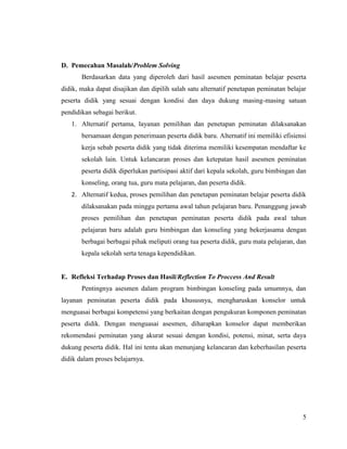 5
D. Pemecahan Masalah/Problem Solving
Berdasarkan data yang diperoleh dari hasil asesmen peminatan belajar peserta
didik, maka dapat disajikan dan dipilih salah satu alternatif penetapan peminatan belajar
peserta didik yang sesuai dengan kondisi dan daya dukung masing-masing satuan
pendidikan sebagai berikut.
1. Alternatif pertama, layanan pemilihan dan penetapan peminatan dilaksanakan
bersamaan dengan penerimaan peserta didik baru. Alternatif ini memiliki efisiensi
kerja sebab peserta didik yang tidak diterima memiliki kesempatan mendaftar ke
sekolah lain. Untuk kelancaran proses dan ketepatan hasil asesmen peminatan
peserta didik diperlukan partisipasi aktif dari kepala sekolah, guru bimbingan dan
konseling, orang tua, guru mata pelajaran, dan peserta didik.
2. Alternatif kedua, proses pemilihan dan penetapan peminatan belajar peserta didik
dilaksanakan pada minggu pertama awal tahun pelajaran baru. Penanggung jawab
proses pemilihan dan penetapan peminatan peserta didik pada awal tahun
pelajaran baru adalah guru bimbingan dan konseling yang bekerjasama dengan
berbagai berbagai pihak meliputi orang tua peserta didik, guru mata pelajaran, dan
kepala sekolah serta tenaga kependidikan.
E. Refleksi Terhadap Proses dan Hasil/Reflection To Proccess And Result
Pentingnya asesmen dalam program bimbingan konseling pada umumnya, dan
layanan peminatan peserta didik pada khususnya, mengharuskan konselor untuk
menguasai berbagai kompetensi yang berkaitan dengan pengukuran komponen peminatan
peserta didik. Dengan menguasai asesmen, diharapkan konselor dapat memberikan
rekomendasi peminatan yang akurat sesuai dengan kondisi, potensi, minat, serta daya
dukung peserta didik. Hal ini tentu akan menunjang kelancaran dan keberhasilan peserta
didik dalam proses belajarnya.
 