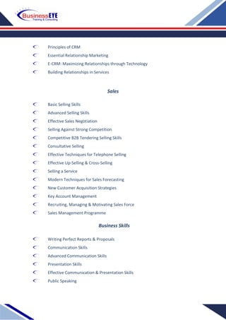 Principles of CRM
Essential Relationship Marketing
E-CRM: Maximizing Relationships through Technology
Building Relationships in Services
Sales
Basic Selling Skills
Advanced Selling Skills
Effective Sales Negotiation
Selling Against Strong Competition
Competitive B2B Tendering Selling Skills
Consultative Selling
Effective Techniques for Telephone Selling
Effective Up-Selling & Cross-Selling
Selling a Service
Modern Techniques for Sales Forecasting
New Customer Acquisition Strategies
Key Account Management
Recruiting, Managing & Motivating Sales Force
Sales Management Programme
Business Skills
Writing Perfect Reports & Proposals
Communication Skills
Advanced Communication Skills
Presentation Skills
Effective Communication & Presentation Skills
Public Speaking
 
